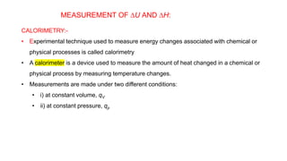 MEASUREMENT OF DU AND DH:
CALORIMETRY:-
• Experimental technique used to measure energy changes associated with chemical or
physical processes is called calorimetry
• A calorimeter is a device used to measure the amount of heat changed in a chemical or
physical process by measuring temperature changes.
• Measurements are made under two different conditions:
• i) at constant volume, qV
• ii) at constant pressure, qp
 