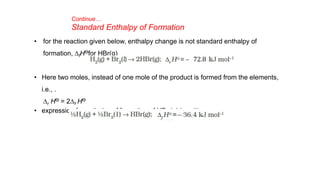 Continue…
Standard Enthalpy of Formation
• for the reaction given below, enthalpy change is not standard enthalpy of
formation, DfHƟfor HBr(g)
• Here two moles, instead of one mole of the product is formed from the elements,
i.e., .
Dr HƟ = 2Df HƟ
• expression for enthalpy of formation of HBr (g) is written as
 