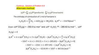 Continue.. Solution of Problem 6.9
Alternate method
Given DfHƟ CO2(g) = –393.5 kJ mol–1 and DfHƟ H2O(l) = – 285.83 kJ mol–1 , DfHƟ
O2 g = 0
∆rH
Ɵ
= 6 × ∆fH
Ɵ
CO2 + 3 × ∆fH
Ɵ
H2O − [∆fH
Ɵ
C6H6 +
15
2
× ∆f H
Ɵ
O2 ]
−3267 = 6 × −393.5 + 3 × −285.83 − ∆fH
Ɵ
C6H6 + 0
−3267 = −2361 + −857.49 − ∆fH
Ɵ
C6H6 + 0
∆fH
Ɵ
C6H6 = −3218.49 + 3267 = 48.51k Jmol−1
 