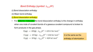 Bond Enthalpy (symbol: DbondHƟ)
(i) Bond dissociation enthalpy
(ii) Mean bond enthalpy
(i) Bond dissociation enthalpy
• For diatomic molecules the bond dissociation enthalpy is the change in enthalpy
when one mole of covalent bonds of a gaseous covalent compound is broken to
form products in the gas phase.
it is the same as the
enthalpy of atomization
 