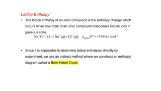 Lattice Enthalpy
• The lattice enthalpy of an ionic compound is the enthalpy change which
occurs when one mole of an ionic compound dissociates into its ions in
gaseous state.
• Since it is impossible to determine lattice enthalpies directly by
experiment, we use an indirect method where we construct an enthalpy
diagram called a Born-Haber Cycle
 