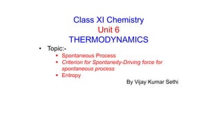 Class XI Chemistry
Unit 6
THERMODYNAMICS
• Topic:-
 Spontaneous Process
 Criterion for Spontaneity-Driving force for
spontaneous process
 Entropy
By Vijay Kumar Sethi
 