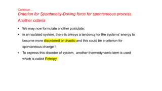 Continue…
Criterion for Spontaneity-Driving force for spontaneous process
Another criteria
• We may now formulate another postulate:
• in an isolated system, there is always a tendency for the systems’ energy to
become more disordered or chaotic and this could be a criterion for
spontaneous change !
• To express this disorder of system, another thermodynamic term is used
which is called Entropy
 