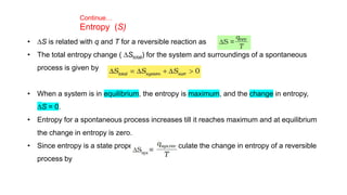 • DS is related with q and T for a reversible reaction as
• The total entropy change ( DStotal) for the system and surroundings of a spontaneous
process is given by
• When a system is in equilibrium, the entropy is maximum, and the change in entropy,
DS = 0.
• Entropy for a spontaneous process increases till it reaches maximum and at equilibrium
the change in entropy is zero.
• Since entropy is a state property, we can calculate the change in entropy of a reversible
process by
Continue…
Entropy (S)
 