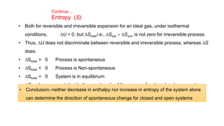 Continue…
Entropy (S)
• Both for reversible and irreversible expansion for an ideal gas, under isothermal
conditions, DU = 0, but DStotal i.e., DSsys + DSsurr is not zero for irreversible process.
• Thus, DU does not discriminate between reversible and irreversible process, whereas DS
does.
• DStotal > 0 Process is spontaneous
• DStotal < 0 Process is Non-spontaneous
• DStotal = 0 System is in equilibrium
• DSsys alone can not decide the spontaneity of the process for closed and open system.
• Conclusion:-neither decrease in enthalpy nor increase in entropy of the system alone
can determine the direction of spontaneous change for closed and open systems
 