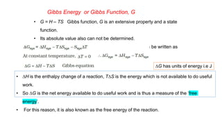 Gibbs Energy or Gibbs Function, G
• G = H – TS Gibbs function, G is an extensive property and a state
function.
• Its absolute value also can not be determined.
• The change in Gibbs energy for the system, DGsys can be written as
DG has units of energy i.e J
• DH is the enthalpy change of a reaction, TDS is the energy which is not available to do useful
work.
• So DG is the net energy available to do useful work and is thus a measure of the ‘free
energy’.
• For this reason, it is also known as the free energy of the reaction.
 