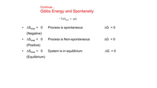 Continue…
Gibbs Energy and Spontaneity
• DStotal > 0 Process is spontaneous DG < 0
(Negative)
• DStotal < 0 Process is Non-spontaneous DG > 0
(Positive)
• DStotal = 0 System is in equilibrium DG = 0
(Equilibrium)
 