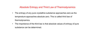 Absolute Entropy and Third Law of Thermodynamics
• The entropy of any pure crystalline substance approaches zero as the
temperature approaches absolute zero. This is called third law of
thermodynamics.
• The importance of the third law is that absolute values of entropy of pure
substance can be determined.
 