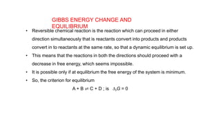 GIBBS ENERGY CHANGE AND
EQUILIBRIUM
• Reversible chemical reaction is the reaction which can proceed in either
direction simultaneously that is reactants convert into products and products
convert in to reactants at the same rate, so that a dynamic equilibrium is set up.
• This means that the reactions in both the directions should proceed with a
decrease in free energy, which seems impossible.
• It is possible only if at equilibrium the free energy of the system is minimum.
• So, the criterion for equilibrium
A + B ⇌ C + D ; is DrG = 0
 