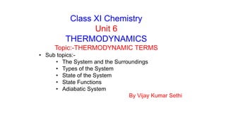 Class XI Chemistry
Unit 6
THERMODYNAMICS
Topic:-THERMODYNAMIC TERMS
• Sub topics:-
• The System and the Surroundings
• Types of the System
• State of the System
• State Functions
• Adiabatic System
By Vijay Kumar Sethi
 