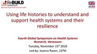 Using life histories to understand and
support health systems and their
resilience
Fourth Global Symposium on Health Systems
Research, Vancouver
Tuesday, November 15th 2016
Led by: Joanna Raven, LSTM
Research for stronger health systems post conflict
 