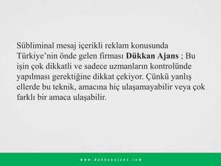 Sübliminal mesaj içerikli reklam konusunda
Türkiye’nin önde gelen firması Dükkan Ajans ; Bu
işin çok dikkatli ve sadece uzmanların kontrolünde
yapılması gerektiğine dikkat çekiyor. Çünkü yanlış
ellerde bu teknik, amacına hiç ulaşamayabilir veya çok
farklı bir amaca ulaşabilir.
 
