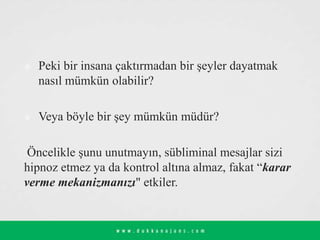  Peki bir insana çaktırmadan bir şeyler dayatmak
nasıl mümkün olabilir?
 Veya böyle bir şey mümkün müdür?
Öncelikle şunu unutmayın, sübliminal mesajlar sizi
hipnoz etmez ya da kontrol altına almaz, fakat “karar
verme mekanizmanızı" etkiler.
 