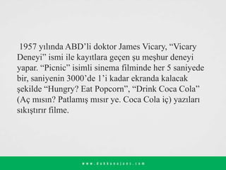 1957 yılında ABD’li doktor James Vicary, “Vicary
Deneyi” ismi ile kayıtlara geçen şu meşhur deneyi
yapar. “Picnic” isimli sinema filminde her 5 saniyede
bir, saniyenin 3000’de 1’i kadar ekranda kalacak
şekilde “Hungry? Eat Popcorn”, “Drink Coca Cola”
(Aç mısın? Patlamış mısır ye. Coca Cola iç) yazıları
sıkıştırır filme.
 