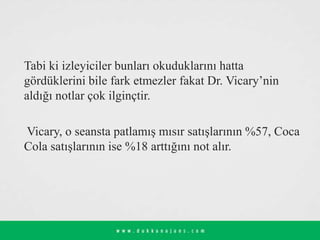 Tabi ki izleyiciler bunları okuduklarını hatta
gördüklerini bile fark etmezler fakat Dr. Vicary’nin
aldığı notlar çok ilginçtir.
Vicary, o seansta patlamış mısır satışlarının %57, Coca
Cola satışlarının ise %18 arttığını not alır.
 