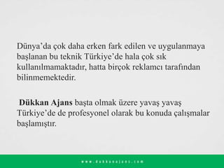 Dünya’da çok daha erken fark edilen ve uygulanmaya
başlanan bu teknik Türkiye’de hala çok sık
kullanılmamaktadır, hatta birçok reklamcı tarafından
bilinmemektedir.
Dükkan Ajans başta olmak üzere yavaş yavaş
Türkiye’de de profesyonel olarak bu konuda çalışmalar
başlamıştır.
 