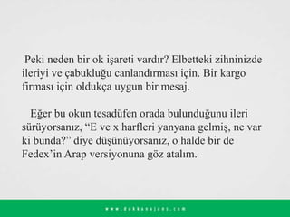Peki neden bir ok işareti vardır? Elbetteki zihninizde
ileriyi ve çabukluğu canlandırması için. Bir kargo
firması için oldukça uygun bir mesaj.
Eğer bu okun tesadüfen orada bulunduğunu ileri
sürüyorsanız, “E ve x harfleri yanyana gelmiş, ne var
ki bunda?” diye düşünüyorsanız, o halde bir de
Fedex’in Arap versiyonuna göz atalım.
 