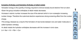 Ionization Enthalpy and Hydration Enthalpy of alkali metals
•Ionization energy is the quantity of energy required to remove loosely bound electron from an atom.
•Down the group ionization enthalpies of alkali metals decreases.
•Increase in atomic number increases the size of the element which in turn outweighs increasing
nuclear charge. Therefore the outermost electron experiences strong screening effect from the nuclear
charge.
•The energy released as a result of the formation of new bonds between ions and water molecules is
called hydration enthalpy.
•In alkali metals the hydration enthalpies decreases with the increase in ionic sizes.
Li+> Na+ > K+ > Rb+ > Cs+
 