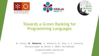 Towards a Green Ranking for
Programming Languages
M. Couto, R. Pereira, F. Ribeiro, R. Rua, & J. Saraiva
Universidade do Minho & INESC Tec/HASLab
ruipereira@di.uminho.pt
greenlab.di.uminho.pt
 