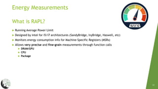 12
 Running Average Power Limit
 Designed by intel for i5/i7 architectures (SandyBridge, IvyBridge, Haswell, etc)
 Monitors energy consumption info for Machine-Specific Registers (MSRs)
 Allows very precise and fine-grain measurements through function calls
 DRAM/GPU
 CPU
 Package
What is RAPL?
Energy Measurements
 