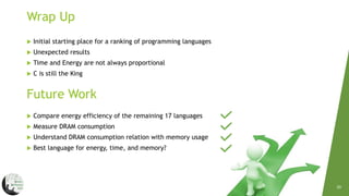 20
Wrap Up
 Initial starting place for a ranking of programming languages
 Unexpected results
 Time and Energy are not always proportional
 C is still the King
Future Work
 Compare energy efficiency of the remaining 17 languages
 Measure DRAM consumption
 Understand DRAM consumption relation with memory usage
 Best language for energy, time, and memory?
 