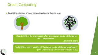 Green Computing
4
 Caught the attention of many companies allowing them to save:
“close to 50% of the energy costs of an organization can be attributed to
the IT departments”
- [PICMET, 2009]
“up to 90% of energy used by ICT hardware can be attributed to software”
- [The Greenhouse Gas Protocol Report, 2013]
 