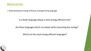 Motivation
8
 Understanding the energy efficiency of programming languages
Is a faster language always a more energy efficient one?
Are there languages which run slower while consuming less energy?
Which are the most energy efficient languages?
 