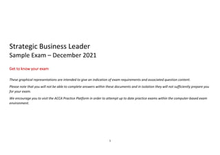 1
Strategic Business Leader
Sample Exam – December 2021
Get to know your exam
These graphical representations are intended to give an indication of exam requirements and associated question content.
Please note that you will not be able to complete answers within these documents and in isolation they will not sufficiently prepare you
for your exam.
We encourage you to visit the ACCA Practice Platform in order to attempt up to date practice exams within the computer-based exam
environment.
 