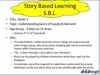 Story Based Learning
                      S.B.L.
• S.B.L. Series 1
• Topic: Understanding basics of Supply & Demand
• Age Group : 9 Years to 14 Years
   – (Classes 5th to 9th Standard)
• Aim:
   – To make children understand why certain things are expensive and
     other things cheap ,why prices keep changing with seasons and what
     factors affect these prices and how.
   – This is done through a story about two characters.
   – Roles can be played by children themselves while they read out the
     dialogues.
   – A moderator would be required to make them understand the precise
     definitions at the end when they are more comfortable with the event.
 