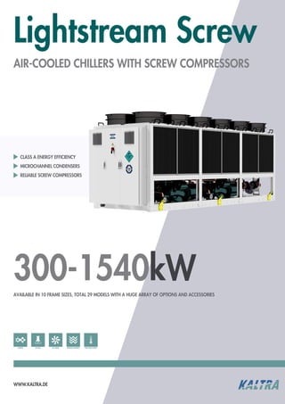 Lightstream Screw
WWW.KALTRA.DE
300-1540kW
AIR-COOLED CHILLERS WITH SCREW COMPRESSORS
EC-FANS MICROCHANNELR134A HEAT RECOVERY
CLASS A ENERGY EFFICIENCY
MICROCHANNEL CONDENSERS
RELIABLE SCREW COMPRESSORS
SCREW
AVAILABLE IN 10 FRAME SIZES, TOTAL 29 MODELS WITH A HUGE ARRAY OF OPTIONS AND ACCESSORIES
 