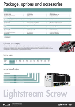 Lightstream Screw
Kaltra Innovativtechnik GmbH
Max-Reger-Str. 44 • 90571 Schwaig • Germany
 info@kaltra.de
 +49(0)911 715 32021
Compressors type F Fixed-speed compact screw
Nominal capacity kW
Condenser W W-bank microchannel
Condenser size No. of condenser banks
Refrigerant circuits No. of refrigerant circuits
Lightstream Screw F 800 W 6 / 2
Model identiﬁcation
Frame size F3 F4 F5 F6 F7 F8 F9 F10 F11 F12
Length mm 3425 4695 5655 6825 7740 8910 9825 10995 11910 13080
Width mm 2250 2250 2250 2250 2250 2250 2250 2250 2250 2250
Height mm 2550 2550 2550 2550 2550 2550 2550 2550 2550 2550
Frame sizes
Package, options and accessories
■ Standard feature
□ Optional feature
Description
General
Anti-vibration mounts □
Anti-vibration springs □
Soundproof compressor enclosures ■
High-sided paneling □
Waterside
Pumping group (single/twin pump variable/fixed speed) □
Refrigerant side
Oil cooling system □
Electronic expansion valves ■
Airside
AC fans ■
Touch screen HMI □
Electric panel heater □
Compressor power factor capacitors □
Soft-start system □
Electric and controls
MCHE electrocoat □
MCHE thermoguard □
MCHE mesh guard □
-10°C brine kit □
Pump(s) antifreeze heater □
Service valves (compr. suction/discharge) □
Pressure indication on high/low pressure sides □
EC fans □
Dual power supply w/ ATS □
BMS connectivity ■
SNMP connectivity □
Energy monitoring □
High ambient kit □
Low noise design (grades 1-4) □
Partial heat recovery system □
Total heat recovery system □
Flowmeter □
Thermal insulation ■
High-efficient fan diffusers □
Sequence management □
Compressor operation indication □
Remote monitoring software □
Pumping group control system □
Safety valves on high/low pressure sides □
We use grooved end connections because of their rigidity, flexibility, noise and vibration attenuation, and easy of installation and
maintenance. The groove is made by cold forming or machining a groove into the end of a pipe. A gasket encompassed by the
coupling housing is wrapped around the two grooved pipe ends, and the key sections of the coupling housing engage the grooves.
The bolts and nuts are tightened with a socket wrench or impact wrench.
Grooved connections
Lightstream Screw
 