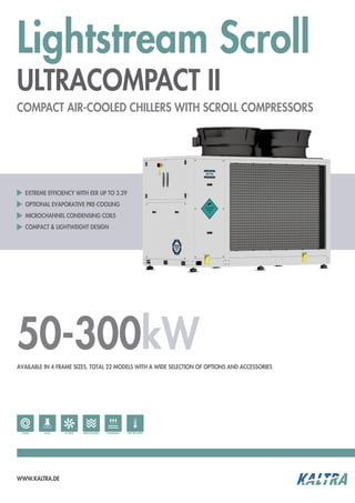 Lightstream Scroll
ULTRACOMPACT II
WWW.KALTRA.DE
50-300kW
EXTREME EFFICIENCY WITH EER UP TO 3.29
OPTIONAL EVAPORATIVE PRE-COOLING
MICROCHANNEL CONDENSING COILS
COMPACT & LIGHTWEIGHT DESIGN
COMPACT AIR-COOLED CHILLERS WITH SCROLL COMPRESSORS
AVAILABLE IN 4 FRAME SIZES, TOTAL 22 MODELS WITH A WIDE SELECTION OF OPTIONS AND ACCESSORIES
EC-FANS MICROCHANNELR410aSCROLL HEAT RECOVERYEVAPORATIVE
 