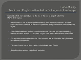  Elements which have contributed to the rise in the use of English within the
MENA /Gulf region:
• Development of the oil industry from the early 19th century and onward. And the
participation and influence of western corporations and governments within the MENA
region.
• Investment in western education within the Middle East and gulf region including
sending students abroad to European, English, and American academic institutions.
• Employment patterns where Middle East nationals are working jobs doing business
with western companies.
• The use of mass media broadcasted in both Arabic and English
• Rise of the internet and “globalized” societies.
 