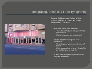  Signage that integrates the two writing
systems may be deconstructed by the
presentation of the work.
• How is the overall piece presented?
 How is the text laid out? Is it symmetrical or
asymmetrical?
 What is the spacing size between text?
• What is the dominant language being
presented?
 Which language type is presented above?
Below?
 Which language type is larger? Smaller? Or
are the letterforms of equal size?
• Is there color or weight change between the
language letterforms?
 