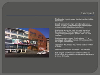  The Danube logo/corporate identity is written in blue
Blackletter.
 Directly across to the right is the Danube name,
spelled in Arabic. These letterforms are shaped to
imitate the Latin Blackletter letterforms.
 The banner above the main entrance reads the
Danube slogan, “Your family partner” with Latin
characters appearing as a generic bold, san serif
typeface.
 The letters are un-styled. The first letter, “Y,” is
capitalized, followed by the rest of the letters within
the slogan, in lowercase.
 Opposite is the phrase, “Your family partner” written
in Arabic.
 The Arabic letterforms imitate the Latin san serif.
 Both English and Arabic are written in white and
equal in size, and present themselves as readable to
a viewer driving by.
 