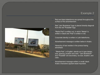  Red and black letterforms are spread throughout the
surface of the advertisement.
 Red “Jarir Bookstore” logo is placed directly diagonal
from the red "Possible" logo.
 “Media Pad” is written out, in which "Media" is
written in black and "Pad" is written in red.
 Corporate identity is written in Latin letterforms.
 Advertisement message is written below in Arabic.
 Hierarchy of text resides in the product being
advertised.
 "Media Pad”, in English, stands out in type design,
size, spacing, location and color. "Jarir Bookstore"
and "Possible" are secondary, via size, location, and
color.
 Advertisement message written in small, black
Arabic characters appears least important.
 