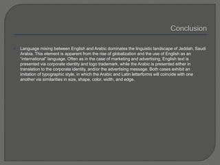  Language mixing between English and Arabic dominates the linguistic landscape of Jeddah, Saudi
Arabia. This element is apparent from the rise of globalization and the use of English as an
“international” language. Often as in the case of marketing and advertising, English text is
presented via corporate identity and logo trademark, while the Arabic is presented either in
translation to the corporate identity, and/or the advertising message. Both cases exhibit an
imitation of typographic style, in which the Arabic and Latin letterforms will coincide with one
another via similarities in size, shape, color, width, and edge.
 