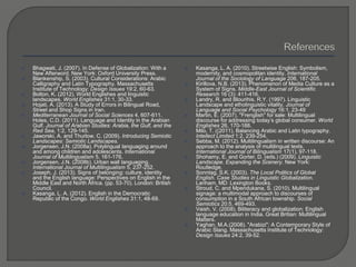 Bhagwati, J. (2007). In Defense of Globalization: With a
New Afterword. New York: Oxford University Press.
 Blankenship, S. (2003). Cultural Considerations: Arabic
Calligraphy and Latin Typography. Massachusetts
Institute of Technology: Design Issues 19:2, 60-63.
 Bolton, K. (2012). World Englishes and linguistic
landscapes. World Englishes 31:1, 30-33.
 Hojati, A. (2013). A Study of Errors in Bilingual Road,
Street and Shop Signs in Iran.
 Mediterranean Journal of Social Sciences 4, 607-611.
Holes, C.D. (2011). Language and Identity in the Arabian
Gulf. Journal of Arabian Studies: Arabia, the Gulf, and the
Red Sea, 1:2, 129-145.
 Jaworski, A. and Thurlow, C. (2009). Introducing Semiotic
Landscapes: Semiotic Landscapes.
 Jorgensen, J.N. (2008a). Polylingual languaging around
and among children and adolescents. International
Journal of Multilingualism 5, 161-176.
 Jorgensen, J.N. (2008b). Urban wall languaging.
International Journal of Multilingualism 5, 237-252.
 Joseph, J. (2013). Signs of belonging: culture, identity
and the English language: Perspectives on English in the
Middle East and North Africa. (pp. 53-70). London: British
Council.
 Kasanga, L. A. (2012). English in the Democratic
Republic of the Congo. World Englishes 31:1, 48-69.
 Kasanga, L. A. (2010). Streetwise English: Symbolism,
modernity, and cosmopolitan identity. International
Journal of the Sociology of Language 206, 187-205.
 Kirillova, N.B. (2013). Phenomenon of Media Culture as a
System of Signs. Middle-East Journal of Scientific
Research 16 (3): 411-416.
 Landry, R. and Blourihis, R.Y. (1997). Linguistic
Landscape and etholinguistic vitality. Journal of
Language and Social Psychology 16:1, 23-49
 Martin, E. (2007). "Frenglish" for sale: Multilingual
discourse for addressing today’s global consumer. World
Englishes 26, 170-188.
 Milo, T. ((2011). Balancing Arabic and Latin typography.
Intellect Limited 1:2, 239-254.
 Sebba, M. (2012). Multilingualism in written discourse: An
approach to the analysis of multilingual texts.
International Journal of Bilingualism 17(1), 97-118.
 Shohamy, E. and Gorter, D. (eds.) (2009). Linguistic
Landscape. Expanding the Scenery. New York:
Routledge.
 Sonntag, S.K. (2003). The Local Politics of Global
English. Case Studies in Linguistic Globalization.
Lanham, MD: Lexington Books.
 Stroud, C. and Mpendukana, S. (2010). Multilingual
signage: a multimodal approach to discourses of
consumption in a South African township. Social
Semiotics 20:5, 469-493.
 Vaish, V. (2008). Biliteracy and globalization: English
language education in India. Great Britian: Multilingual
Matters.
 Yaghan, M.A.(2008). "Arabizi": A Contemporary Style of
Arabic Slang. Massachusetts Institute of Technology:
Design Issues 24:2, 39-52.
 