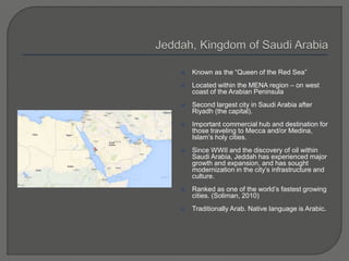  Known as the “Queen of the Red Sea”
 Located within the MENA region – on west
coast of the Arabian Peninsula
 Second largest city in Saudi Arabia after
Riyadh (the capital).
 Important commercial hub and destination for
those traveling to Mecca and/or Medina,
Islam’s holy cities.
 Since WWII and the discovery of oil within
Saudi Arabia, Jeddah has experienced major
growth and expansion, and has sought
modernization in the city’s infrastructure and
culture.
 Ranked as one of the world’s fastest growing
cities. (Soliman, 2010)
 Traditionally Arab. Native language is Arabic.
 