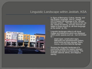  In Signs of Belonging: Culture, Identity, and
the English Language, John E. Joseph
(2013) states that language is the “ultimate
semiotic system… The very sense of who we
are, where we belong, and why and how we
relate to those around us, all have language
at the center” (p. 55).
 Linguistic landscape refers to all visual
images and letterforms which are displayed
within public spaces such as – but not limited
to –
• street signs, construction signs,
billboards and advertisement posters,
store fronts and logo signage, flyers,
menus, and informational signage.
 Studying the linguistic landscape of a
community exhibits the relation between
language and texts to social identity. This
includes national, ethnic, and religious
identity.
 