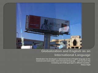 Globalization has developed a “phenomenal rise of English language as the
foremost and most-widely used international language… and has led to the
increasing use of bilingual signs in different countries.”
Alireza Hojati
 