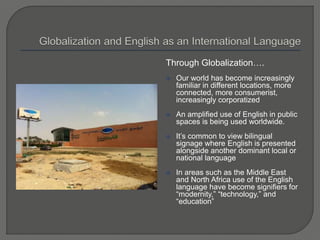 Through Globalization….
 Our world has become increasingly
familiar in different locations, more
connected, more consumerist,
increasingly corporatized
 An amplified use of English in public
spaces is being used worldwide.
 It’s common to view bilingual
signage where English is presented
alongside another dominant local or
national language
 In areas such as the Middle East
and North Africa use of the English
language have become signifiers for
“modernity,” “technology,” and
“education”
 