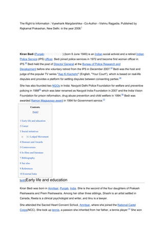 The Right to Information : Vyawharik Margdarshika - Co-Author - Vishnu Rajgadia, Published by
                                                               [
Rajkamal Prakashan, New Delhi. in the year 2008.




Kiran Bedi (Punjab:                            ) (born 9 June 1949) is an Indian social activist and a retired Indian
Police Service (IPS) officer. Bedi joined police services in 1972 and become first woman officer in
       [2]
IPS.         Bedi held the post of Director General at the Bureau of Police Research and
                                                                                        [3]
Development before she voluntary retired from the IPS in December 2007.                       Bedi was the host and
judge of the popular TV series "Aap Ki Kachehri" (English, "Your Court"), which is based on real-life
                                                                                                  [4]
disputes and provides a platform for settling disputes between consenting parties.

She has also founded two NGOs in India: Navjyoti Delhi Police Foundation for welfare and preventive
                         [5]
policing in 1988               which was later renamed as Navjyoti India Foundation in 2007 and the India Vision
                                                                                                        [6]
Foundation for prison reformation, drug abuse prevention and child welfare in 1994.                           Bedi was
                                                                                 [7]
awarded Ramon Magsaysay award in 1994 for Government service.

               Contents
                [hide]


1 Early life and education

2 Career

3 Social initiatives

 o       3.1 Lokpal Movement

4 Honours and Awards

5 Controversies

6 In films and literature

7 Bibliography

8 See also

9 References

10 External links

[edit]Early        life and education
Kiran Bedi was born in Amritsar, Punjab, India. She is the second of the four daughters of Prakash
Peshawaria and Prem Peshawaria. Among her other three siblings, Shashi is an artist settled in
Canada, Reeta is a clinical psychologist and writer, and Anu is a lawyer.

She attended the Sacred Heart Convent School, Amritsar, where she joined the National Cadet
                                                                                                                [1]
Corps(NCC). She took up tennis, a passion she inherited from her father, a tennis player.                             She won
 
