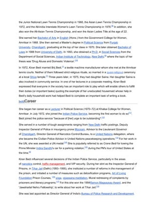 the Junior National Lawn Tennis Championship in 1966, the Asian Lawn Tennis Championship in
                                                                                                            [8]
1972, and the All-India Interstate Women's Lawn Tennis Championship in 1976.                                      In addition, she
also won the All-Asian Tennis Championship, and won the Asian Ladies Title at the age of 22.

She earned her Bachelor of Arts in English (Hons.) from the Government College for Women,
Amritsar in 1968. She then earned a Master’s degree in Political Science from Punjab
University, Chandigarh, graduating at the top of her class in 1970. She later obtained Bachelor of
Laws in 1988 from University of Delhi. In 1993, she obtained a Ph.D. in Social Sciences from the
                                                                                                   [9]
Department of Social Sciences, Indian Institute of Technology, New Delhi,                                where the topic of her
                                                                   [10]
thesis was 'Drug Abuse and Domestic Violence'.
                                                [1]
In 1972, Kiran Bedi married Brij Bedi,                a textile machine manufacturer whom she met at the Amritsar
tennis courts. Neither of them followed strict religous rituals, so married in a quasi-religous ceremony
                        [1]
at a local Shiva temple.      Three years later, in 1975, they had daughter Saina. Her daughter Saina is
also involved in community service. In one of her lectures in a corporate meeting, Kiran Bedi
expressed that everyone in the society has an important role to play which will enable others to fulfill
their duties (or important tasks) quoting the example of her uneducated housemaid whose help in
Bedi's daily household work had helped Bedi to complete an important task of writing a book.

[edit]Career

She began her career as a Lecturer in Political Science (1970–72) at Khalsa College for Women,
                                                                                                                                  [11]
Amritsar. In July 1972, she joined the Indian Police Service, becoming the first woman to do so                                      .
                                                                                                [12]
Bedi joined the police service "because of [her] urge to be outstanding".

She served in a number of tough assignments ranging from New Delhi traffic postings, Deputy
Inspector General of Police in insurgency prone Mizoram, Advisor to the Lieutenant Governor
of Chandigarh, Director General of Narcotics Control Bureau, to a United Nations delegation, where
                                                                                                                   [13]
she became the Civilian Police Advisor in United Nations peacekeeping operations.                                         For her work in
                                                      [14]
the UN, she was awarded a UN medal.                          She is popularly referred to as Crane Bedi for towing the
                                                                           [15]
Prime Minister Indira Gandhi's car for a parking violation,                       during the PM's tour of United States at
         [9]
the time.

Kiran Bedi influenced several decisions of the Indian Police Service, particularly in the areas
of narcotics control, traffic management, and VIP security. During her stint as the Inspector General of
Prisons, in Tihar Jail (Delhi) (1993–1995), she instituted a number of reforms in the management of
the prison, and initiated a number of measures such as detoxification programs, Art of Living
                                 [16]
Foundation Prison Courses,              yoga, vipassana meditation, Murat redressing of complaints by
                                        [17]
prisoners and literacy programs.               For this she won the 1994Ramon Magsaysay Award, and the
                                                                                         [10]
'Jawaharlal Nehru Fellowship', to write about her work at Tihar Jail.

She was last appointed as Director General of India's Bureau of Police Research and Development.
 