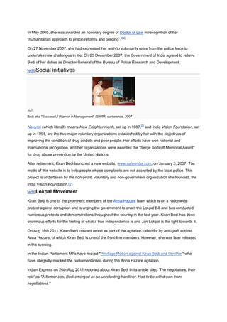 In May 2005, she was awarded an honorary degree of Doctor of Law in recognition of her
                                                           [18]
“humanitarian approach to prison reforms and policing”.

On 27 November 2007, she had expressed her wish to voluntarily retire from the police force to
undertake new challenges in life. On 25 December 2007, the Government of India agreed to relieve
Bedi of her duties as Director General of the Bureau of Police Research and Development.

[edit]Social      initiatives




Bedi at a "Successful Women in Management" (SWIM) conference, 2007

                                                                      [5]
Navjyoti (which literally means New Enlightenment), set up in 1987,         and India Vision Foundation, set
up in 1994, are the two major voluntary organizations established by her with the objectives of
improving the condition of drug addicts and poor people. Her efforts have won national and
international recognition, and her organizations were awarded the "Serge Soitiroff Memorial Award"
for drug abuse prevention by the United Nations.

After retirement, Kiran Bedi launched a new website, www.saferindia.com, on January 3, 2007. The
motto of this website is to help people whose complaints are not accepted by the local police. This
project is undertaken by the non-profit, voluntary and non-government organization she founded, the
India Vision Foundation.[2]

[edit]Lokpal      Movement
Kiran Bedi is one of the prominent members of the Anna Hazare team which is on a nationwide
protest against corruption and is urging the government to enact the Lokpal Bill and has conducted
numerous protests and demonstrations throughout the country in the last year. Kiran Bedi has done
enormous efforts for the feeling of what a true independence is and Jan Lokpal is the light towards it.

On Aug 16th 2011, Kiran Bedi courted arrest as part of the agitation called for by anti-graft activist
Anna Hazare, of which Kiran Bedi is one of the front-line members. However, she was later released
in the evening.

In the Indian Parliament MPs have moved "Privilage Motion against Kiran Bedi and Om Puri" who
have allegedly mocked the parliamentarians during the Anna Hazare agitation.

Indian Express on 28th Aug 2011 reported about Kiran Bedi in its article titled 'The negotiators, their
role' as "A former cop, Bedi emerged as an unrelenting hardliner. Had to be withdrawn from
negotiations."
 