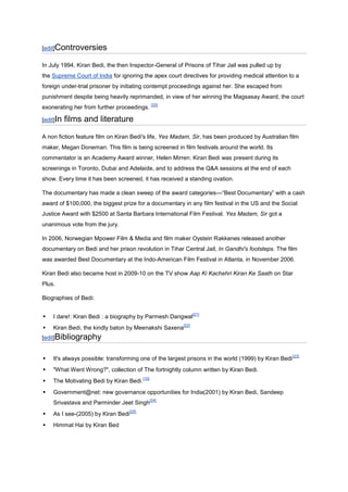 [edit]Controversies

In July 1994, Kiran Bedi, the then Inspector-General of Prisons of Tihar Jail was pulled up by
the Supreme Court of India for ignoring the apex court directives for providing medical attention to a
foreign under-trial prisoner by initiating contempt proceedings against her. She escaped from
punishment despite being heavily reprimanded, in view of her winning the Magsasay Award, the court
                                                  [20]
exonerating her from further proceedings.

[edit]In   films and literature
A non fiction feature film on Kiran Bedi's life, Yes Madam, Sir, has been produced by Australian film
maker, Megan Doneman. This film is being screened in film festivals around the world. Its
commentator is an Academy Award winner, Helen Mirren. Kiran Bedi was present during its
screenings in Toronto, Dubai and Adelaide, and to address the Q&A sessions at the end of each
show. Every time it has been screened, it has received a standing ovation.

The documentary has made a clean sweep of the award categories---“Best Documentary” with a cash
award of $100,000, the biggest prize for a documentary in any film festival in the US and the Social
Justice Award with $2500 at Santa Barbara International Film Festival. Yes Madam, Sir got a
unanimous vote from the jury.

In 2006, Norwegian Mpower Film & Media and film maker Oystein Rakkenes released another
documentary on Bedi and her prison revolution in Tihar Central Jail, In Gandhi's footsteps. The film
was awarded Best Documentary at the Indo-American Film Festival in Atlanta, in November 2006.

Kiran Bedi also became host in 2009-10 on the TV show Aap Ki Kachehri Kiran Ke Saath on Star
Plus.

Biographies of Bedi:

                                                                [21]
   I dare!: Kiran Bedi : a biography by Parmesh Dangwal
                                                         [22]
   Kiran Bedi, the kindly baton by Meenakshi Saxena
[edit]Bibliography


                                                                                                      [23]
   It's always possible: transforming one of the largest prisons in the world (1999) by Kiran Bedi
   "What Went Wrong?", collection of The fortnightly column written by Kiran Bedi.
                                           [10]
   The Motivating Bedi by Kiran Bedi.
   Government@net: new governance opportunities for India(2001) by Kiran Bedi, Sandeep
                                                  [24]
    Srivastava and Parminder Jeet Singh
                                    [25]
   As I see-(2005) by Kiran Bedi
   Himmat Hai by Kiran Bed
 