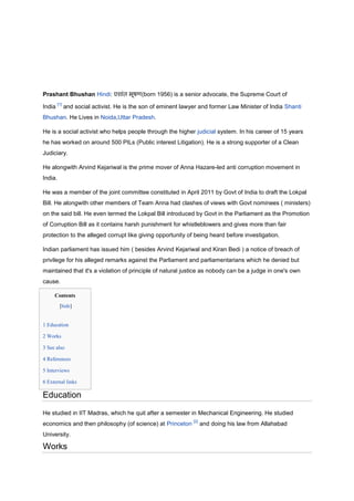 Prashant Bhushan Hindi:                     (born 1956) is a senior advocate, the Supreme Court of
        [1]
India         and social activist. He is the son of eminent lawyer and former Law Minister of India Shanti
Bhushan. He Lives in Noida,Uttar Pradesh.

He is a social activist who helps people through the higher judicial system. In his career of 15 years
he has worked on around 500 PILs (Public interest Litigation). He is a strong supporter of a Clean
Judiciary.

He alongwith Arvind Kejariwal is the prime mover of Anna Hazare-led anti corruption movement in
India.

He was a member of the joint committee constituted in April 2011 by Govt of India to draft the Lokpal
Bill. He alongwith other members of Team Anna had clashes of views with Govt nominees ( ministers)
on the said bill. He even termed the Lokpal Bill introduced by Govt in the Parliament as the Promotion
of Corruption Bill as it contains harsh punishment for whistleblowers and gives more than fair
protection to the alleged corrupt like giving opportunity of being heard before investigation.

Indian parliament has issued him ( besides Arvind Kejariwal and Kiran Bedi ) a notice of breach of
privilege for his alleged remarks against the Parliament and parliamentarians which he denied but
maintained that it's a violation of principle of natural justice as nobody can be a judge in one's own
cause.

     Contents
         [hide]


1 Education

2 Works

3 See also

4 References

5 Interviews

6 External links

Education
He studied in IIT Madras, which he quit after a semester in Mechanical Engineering. He studied
                                                                [2]
economics and then philosophy (of science) at Princeton               and doing his law from Allahabad
University.

Works
 