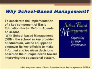 Why School-Based Management?
SBM, a key component of Basic Education Sector Reform Agenda or BESRA.
To accelerate the implementation
of a key component of Basic
Education Sector Reform Agenda
or BESRA.
With School-based Management
(SBM), the school as key provider
of education, will be equipped to
empower its key officials to make
informed and localized decisions
based on their unique needs toward
improving the educational system.
 