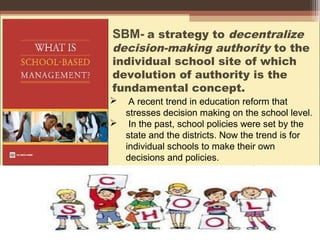 SBM- a strategy to decentralize
decision-making authority to the
individual school site of which
devolution of authority is the
fundamental concept.
 A recent trend in education reform that
stresses decision making on the school level.
 In the past, school policies were set by the
state and the districts. Now the trend is for
individual schools to make their own
decisions and policies.
 