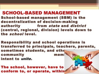 SCHOOL-BASED MANAGEMENT
School-based management (SBM) is the
decentralization of decision-making
authority from state and district
(central, regional, division) levels down to
the school level.
Responsibility and school operations is
transferred to principals, teachers, parents,
sometimes students, and other school
community members with the
intent to unite.
The school, however, have to
conform to, or operate, within
 
